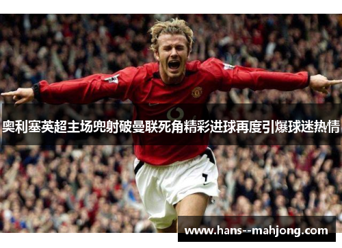 奥利塞英超主场兜射破曼联死角精彩进球再度引爆球迷热情